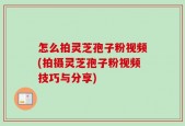 怎么拍灵芝孢子粉视频(拍摄灵芝孢子粉视频技巧与分享)