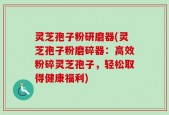 灵芝孢子粉研磨器(灵芝孢子粉磨碎器：高效粉碎灵芝孢子，轻松取得健康福利)