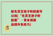 新先灵芝孢子粉胶囊可以和(“先灵芝孢子粉胶囊” - 草本保健品提升免疫力)