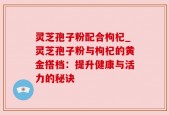 灵芝孢子粉配合枸杞_灵芝孢子粉与枸杞的黄金搭档：提升健康与活力的秘诀