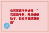 吃灵芝孢子粉通便_“灵芝孢子粉：天然通便助手，轻松改善肠道健康”
