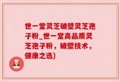 世一堂灵芝破壁灵芝孢子粉_世一堂高品质灵芝孢子粉，破壁技术，健康之选)
