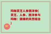 玛咖灵芝人参西洋参(灵芝、人参、西洋参与玛咖：健康的天然组合)