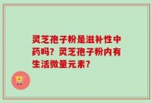 灵芝孢子粉是滋补性中药吗？灵芝孢子粉内有生活微量元素？