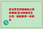 武汉灵芝种殖回收公司有哪些(武汉种植灵芝公司：回收服务一应俱全