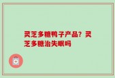 灵芝多糖鸭子产品？灵芝多糖治失眠吗