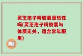 灵芝孢子粉胶囊是热性吗(灵芝孢子粉胶囊与体质无关，适合常年服用)