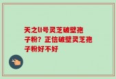 天之lI号灵芝破壁孢子粉？正信破壁灵芝孢子粉好不好