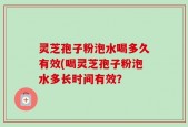 灵芝孢子粉泡水喝多久有效(喝灵芝孢子粉泡水多长时间有效？