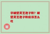 华破壁灵芝孢子粉？破壁灵芝孢子粉应该怎么吃