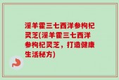 淫羊霍三七西洋参枸杞灵芝(淫羊霍三七西洋参枸杞灵芝，打造健康生活秘方)