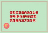 雪梨灵芝瘦肉汤怎么做好喝(制作美味的雪梨灵芝瘦肉汤方法分享)