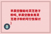 早晨空腹能吃灵芝孢子粉吗_早晨空腹食用灵芝孢子粉的可行性探讨)