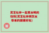 灵芝杜仲一起煮水喝的功效(灵芝杜仲同饮水 带来的健康好处)
