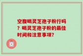 空腹喝灵芝孢子粉行吗？喝灵芝孢子粉的最佳时间和注意事项？