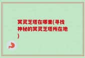 冥灵芝塔在哪里(寻找神秘的冥灵芝塔所在地)