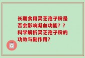 长期食用灵芝孢子粉是否会影响凝血功能？？科学解析灵芝孢子粉的功效与副作用？