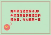 郑州灵芝造型房子(郑州灵芝房屋创意造型斜揽众目，令人眼前一亮)