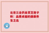 北京三合药业灵芝孢子粉：品质卓越的健康养生之选