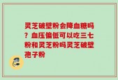 灵芝破壁粉会降血糖吗？血压偏低可以吃三七粉和灵芝粉吗灵芝破壁孢子粉