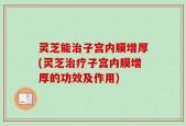 灵芝能治子宫内膜增厚(灵芝治疗子宫内膜增厚的功效及作用)