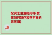 配灵芝泡酒的药材(教你如何制作营养丰富的灵芝酒)