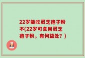 22岁能吃灵芝孢子粉不(22岁可食用灵芝孢子粉，有何益处？)