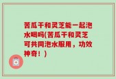 苦瓜干和灵芝能一起泡水喝吗(苦瓜干和灵芝可共同泡水服用，功效神奇！)