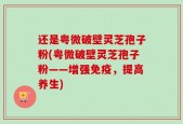 还是粤微破壁灵芝孢子粉(粤微破壁灵芝孢子粉——增强免疫，提高养生)