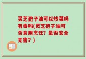 灵芝孢子油可以炒菜吗有毒吗(灵芝孢子油可否食用烹饪？是否安全无害？)