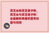 灵芝水和灵芝孢子粉_灵芝水与灵芝孢子粉：全面解析两者的营养价值与功效