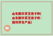 山东鹊华灵芝孢子粉(山东鹊华灵芝孢子粉：强效养生产品)
