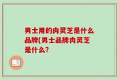 男士用的肉灵芝是什么品牌(男士品牌肉灵芝是什么？
