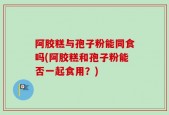 阿胶糕与孢子粉能同食吗(阿胶糕和孢子粉能否一起食用？)