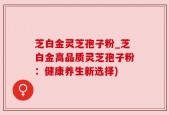 芝白金灵芝孢子粉_芝白金高品质灵芝孢子粉：健康养生新选择)