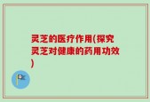 灵芝的医疗作用(探究灵芝对健康的药用功效)