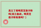 高三了用喝灵芝孢子粉吗(高三备战，喝灵芝孢子粉有用吗？)