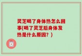 灵芝喝了身体热怎么回事(喝了灵芝后身体发热是什么原因？)