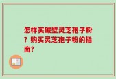 怎样买破壁灵芝孢子粉？购买灵芝孢子粉的指南？