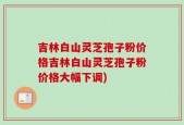 吉林白山灵芝孢子粉价格吉林白山灵芝孢子粉价格大幅下调)