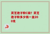 灵芝孢子粉C级？灵芝孢子粉多少钱一盒200克