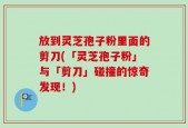 放到灵芝孢子粉里面的剪刀(「灵芝孢子粉」与「剪刀」碰撞的惊奇发现！)