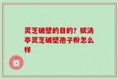 灵芝破壁的目的？赋汤亭灵芝破壁孢子粉怎么样