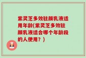 紫灵芝多效驻颜乳液适用年龄(紫灵芝多效驻颜乳液适合哪个年龄段的人使用？)