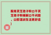 服用灵芝孢子粉口干灵芝孢子粉缓解口干问题，口腔湿润生活更舒适)