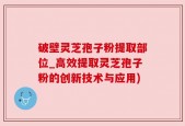 破壁灵芝孢子粉提取部位_高效提取灵芝孢子粉的创新技术与应用)