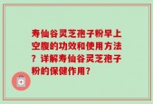 寿仙谷灵芝孢子粉早上空腹的功效和使用方法？详解寿仙谷灵芝孢子粉的保健作用？