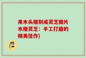 用木头雕刻成灵芝图片木雕灵芝：手工打磨的精美佳作)