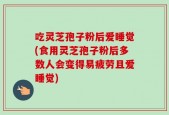 吃灵芝孢子粉后爱睡觉(食用灵芝孢子粉后多数人会变得易疲劳且爱睡觉)