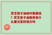 灵芝孢子油啥时服最佳？灵芝孢子油服用有什么要注意的地方吗